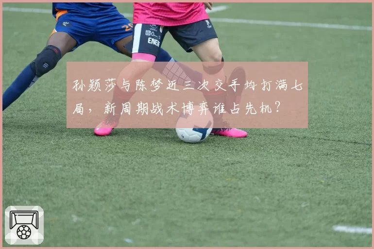 孙颖莎与陈梦近三次交手均打满七局，新周期战术博弈谁占先机？