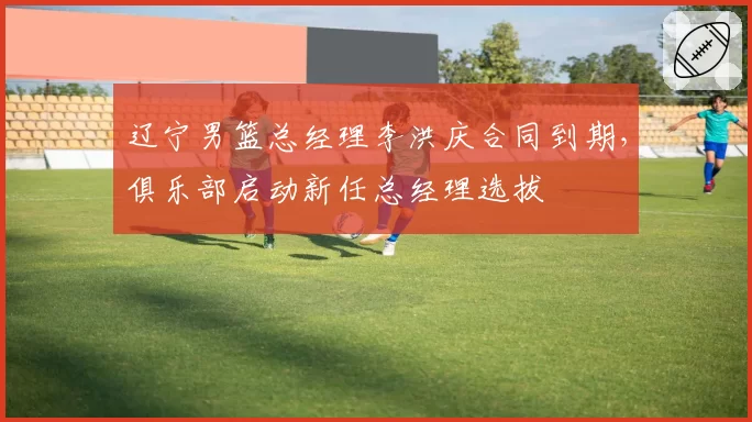 辽宁男篮总经理李洪庆合同到期，俱乐部启动新任总经理选拔