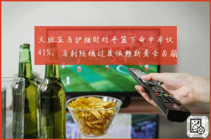 文班亚马护框时对手篮下命中率仅41%，马刺防线过度依赖新秀会否崩盘？