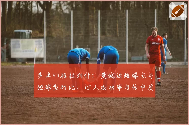 多库vs格拉利什：曼城边路爆点与控球型对比，过人成功率与传中质量
