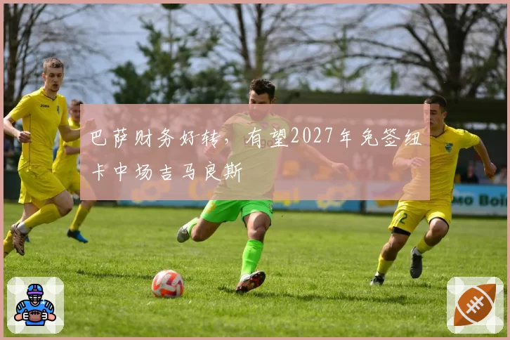 巴萨财务好转，有望2027年免签纽卡中场吉马良斯