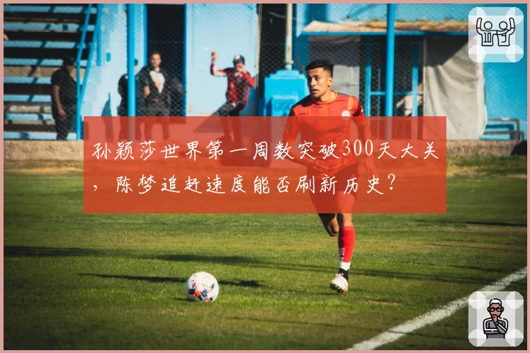 孙颖莎世界第一周数突破300天大关，陈梦追赶速度能否刷新历史？