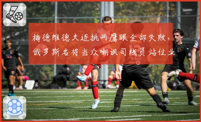 梅德维德夫连挑两鹰眼全部失败，俄罗斯名将当众嘲讽司线员站位业余