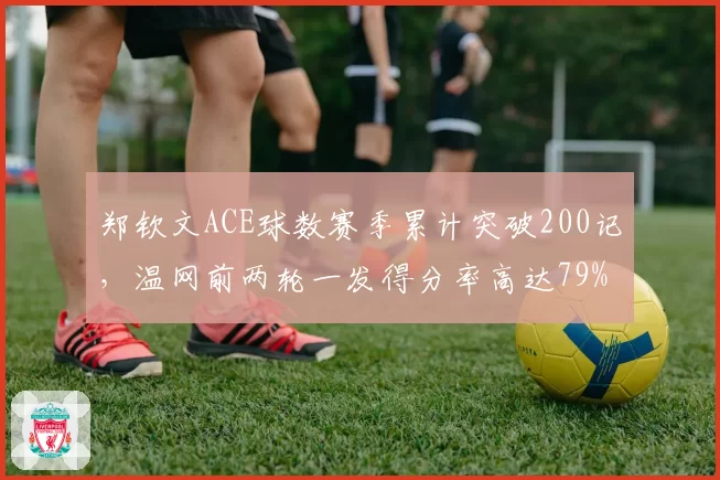 郑钦文ACE球数赛季累计突破200记,温网前两轮一发得分率高达79%