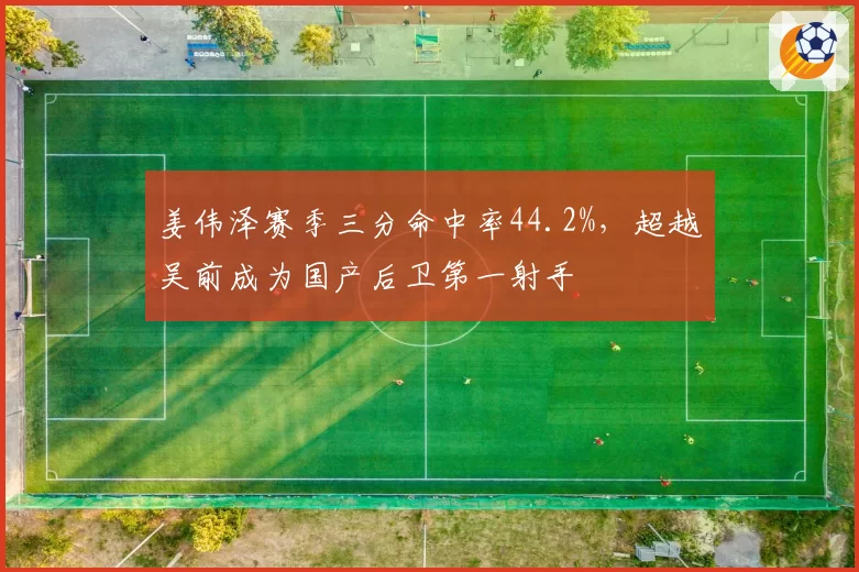 姜伟泽赛季三分命中率44.2%，超越吴前成为国产后卫第一射手