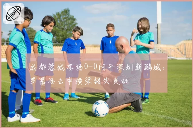 成都蓉城客场0-0闷平深圳新鹏城,罗慕洛击中横梁错失良机