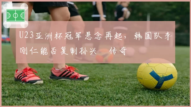 U23亚洲杯冠军悬念再起，韩国队李刚仁能否复制孙兴慜传奇