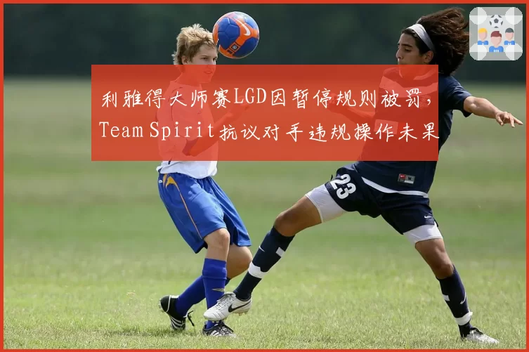 利雅得大师赛LGD因暂停规则被罚，Team Spirit抗议对手违规操作未果