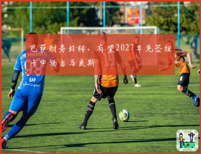 巴萨财务好转，有望2027年免签纽卡中场吉马良斯