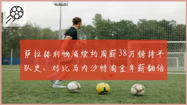 萨拉赫利物浦续约周薪38万镑持平队史，对比马内沙特淘金年薪翻倍殊途同归