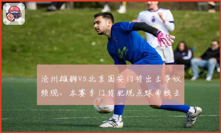 沧州雄狮vs北京国安门将出击争议频现，本赛季门将犯规点球率较去年上升15%