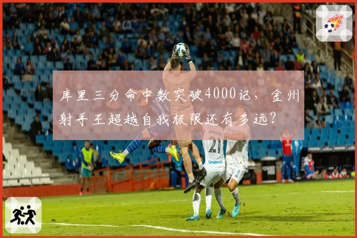 库里三分命中数突破4000记，金州射手王超越自我极限还有多远？