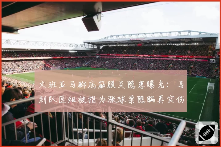 文班亚马脚底筋膜炎隐患曝光：马刺队医组被指为涨球票隐瞒真实伤情等级