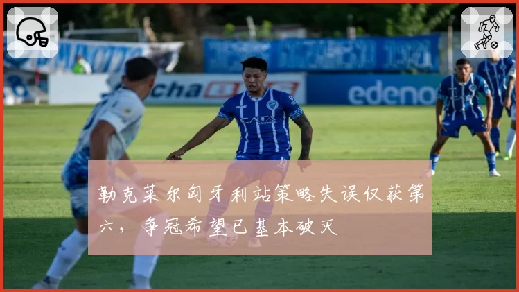 勒克莱尔匈牙利站策略失误仅获第六，争冠希望已基本破灭