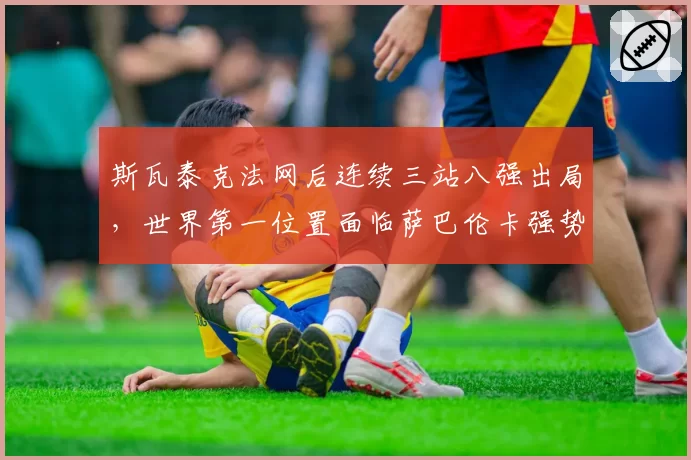 斯瓦泰克法网后连续三站八强出局，世界第一位置面临萨巴伦卡强势冲击