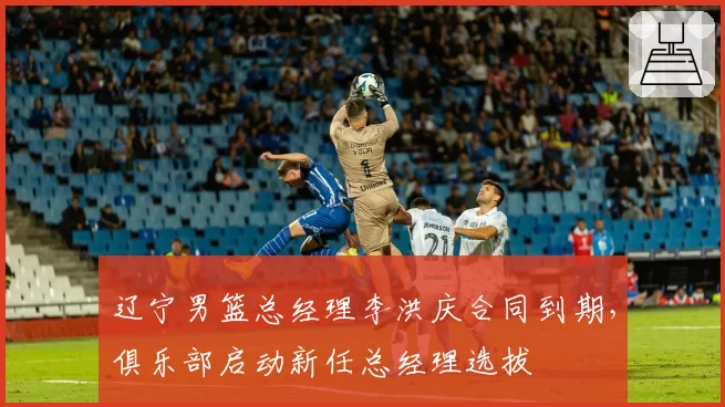 辽宁男篮总经理李洪庆合同到期,俱乐部启动新任总经理选拔