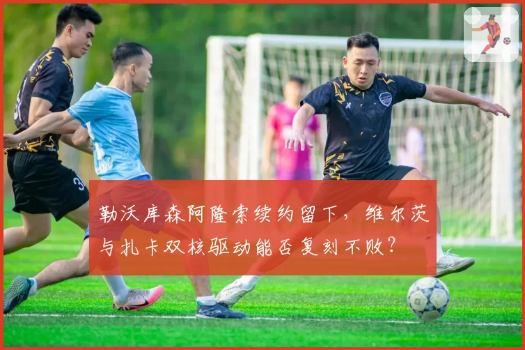 勒沃库森阿隆索续约留下,维尔茨与扎卡双核驱动能否复刻不败?