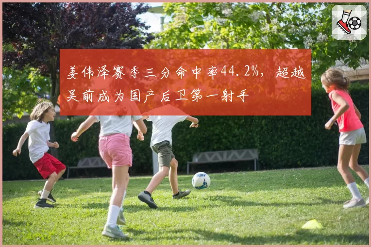 姜伟泽赛季三分命中率44.2%，超越吴前成为国产后卫第一射手