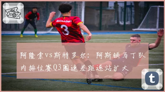 阿隆索vs斯特罗尔：阿斯顿马丁队内排位赛Q3圈速差距逐站扩大