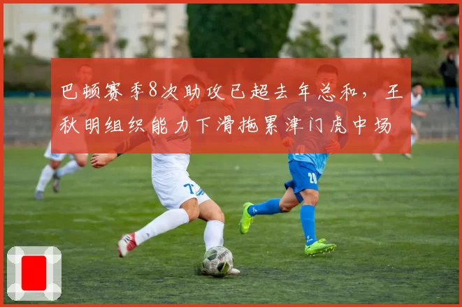 巴顿赛季8次助攻已超去年总和，王秋明组织能力下滑拖累津门虎中场