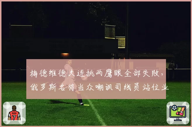 梅德维德夫连挑两鹰眼全部失败,俄罗斯名将当众嘲讽司线员站位业余