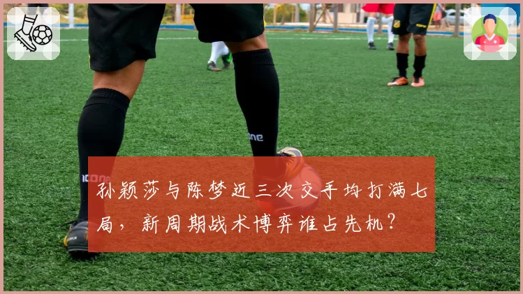 孙颖莎与陈梦近三次交手均打满七局，新周期战术博弈谁占先机？