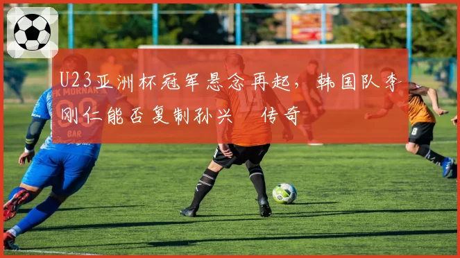 U23亚洲杯冠军悬念再起，韩国队李刚仁能否复制孙兴慜传奇