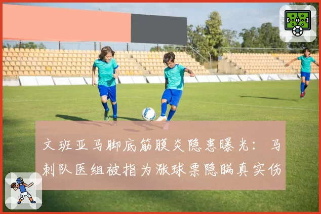 文班亚马脚底筋膜炎隐患曝光：马刺队医组被指为涨球票隐瞒真实伤情等级