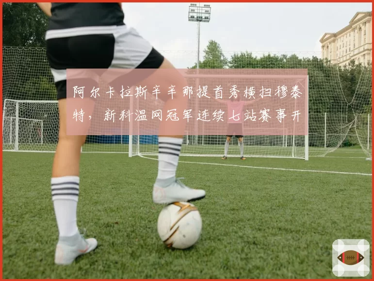阿尔卡拉斯辛辛那提首秀横扫穆泰特，新科温网冠军连续七站赛事开门红