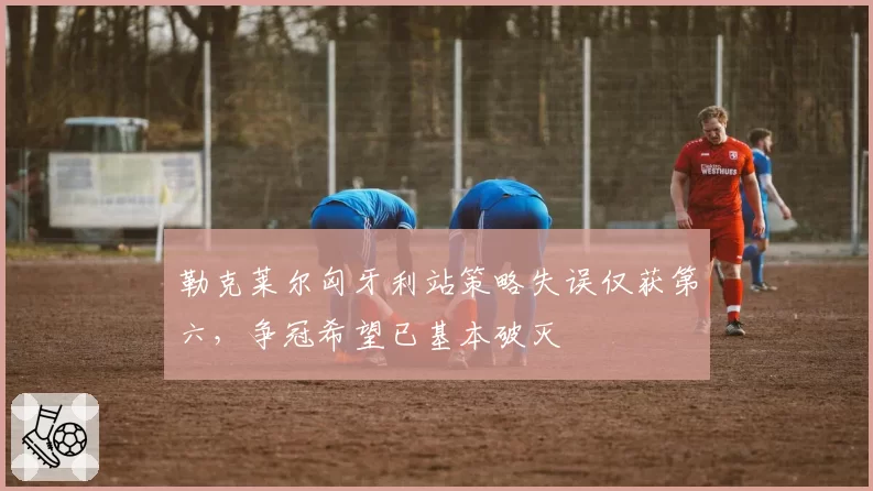 勒克莱尔匈牙利站策略失误仅获第六，争冠希望已基本破灭