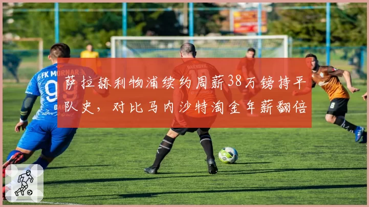 萨拉赫利物浦续约周薪38万镑持平队史,对比马内沙特淘金年薪翻倍殊途同归
